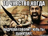 то чувство,когда андреева говорит:"юль,ты ебанутая?"