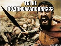 ты не подписааалсяяя??? 