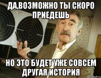 да,возможно ты скоро приедешь но это будет уже совсем другая история