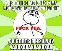 а вы тоже знаете что рома мой друг просто ахуительно да блять я не шучу уахахахахаахахах