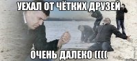 уехал от чётких друзей очень далеко ((((