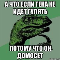 а что если гена не идет гулять потому что он домосет