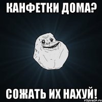 канфетки дома? сожать их нахуй!