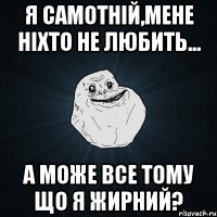 я самотній,мене ніхто не любить... а може все тому що я жирний?