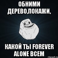 обними дерево,покажи, какой ты forever alone всем