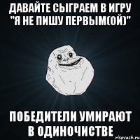 давайте сыграем в игру "я не пишу первым(ой)" победители умирают в одиночистве