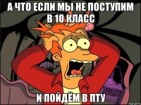 а что если мы не поступим в 10 класс и пойдём в пту