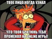 твое лицо,когда узнал что твой братюнь тебя променял на online игры!