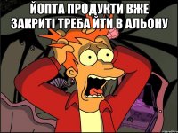 йопта продукти вже закриті треба йти в альону 