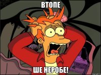 втопе ше неробе!