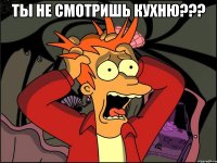 ты не смотришь кухню??? 