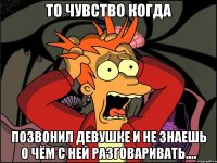 то чувство когда позвонил девушке и не знаешь о чём с ней разговаривать....