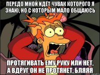 передо мной идёт чувак которого я знаю, но с которым мало общаюсь протягивать ему руку или нет, а вдруг он не протянет, бляяя