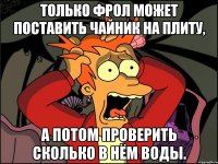 только фрол может поставить чайник на плиту, а потом проверить сколько в нём воды.