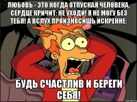 любовь - это когда отпуская человека, сердце кричит: не уходи! я не могу без тебя! а вслух произносишь искренне: будь счастлив и береги себя!