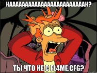 каааааааааааааааааааааааак? ты что не с fl4me.cfg?