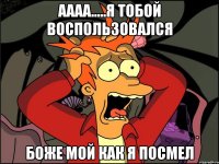 аааа.....я тобой воспользовался боже мой как я посмел