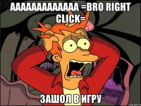 ааааааааааааа =bro right click= зашол в игру