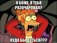 о боже, я тебя разочаровал? куда бы деться???