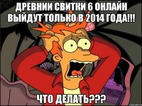 древнии свитки 6 онлайн выйдут только в 2014 года!!! что делать???