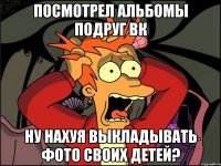 посмотрел альбомы подруг вк ну нахуя выкладывать фото своих детей?