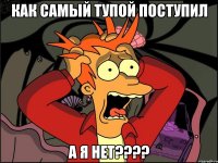 как самый тупой поступил а я нет???