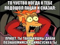 то чуство когда к тебе подошол пацан и сказал: привет, ты такой няшны давай познакомимся я димасусик а ты