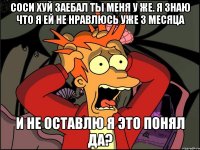 соси хуй заебал ты меня у же. я знаю что я ей не нравлюсь уже 3 месяца и не оставлю я это понял да?