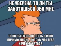 не уверена, то ли ты заботишься обо мне то ли пытаешься лезть в мою личную жизнь, потому что тебе нечем заняться