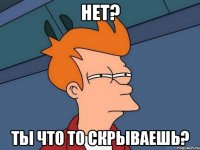 нет? ты что то скрываешь?