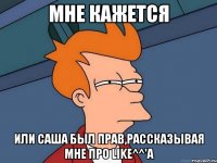 мне кажется или саша был прав,рассказывая мне про like^^'a