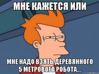 мне кажется или мне надо взять деревянного 5 метрового робота...