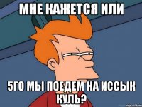 мне кажется или 5го мы поедем на иссык куль?