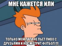 мне кажется или только мой папа не пьёт пиво с друзьями и не смотрит футбол !!!