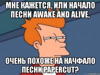 мне кажется, или начало песни awake and alive, очень похоже на начфало песни papercut?