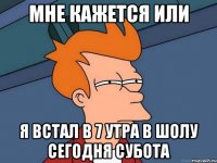 мне кажется или я встал в 7 утра в шолу сегодня субота