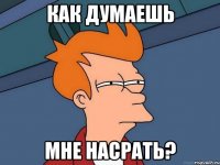 как думаешь мне насрать?