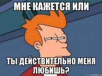 мне кажется или ты действительно меня любишь?