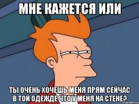 мне кажется или ты очень хочешь меня прям сейчас в той одежде что у меня на стене?