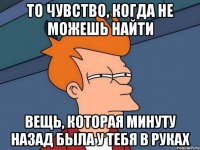 то чувство, когда не можешь найти вещь, которая минуту назад была у тебя в руках