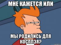 мне кажется или мы родились для косплэя?