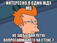 интересно я один жду md не заёбывая петю вопросами у него на стене ?