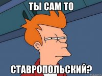 ты сам то ставропольский?