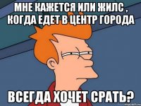 мне кажется или жилс , когда едет в центр города всегда хочет срать?