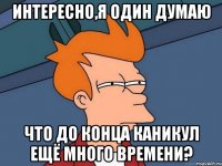 интересно,я один думаю что до конца каникул ещё много времени?