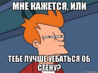 мне кажется, или тебе лучше уебаться об стену?