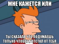 мне кажется или ты сказала что подумаешь только чтобы я отстал от тебя