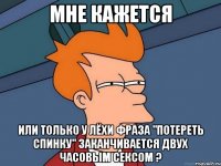 мне кажется или только у лёхи фраза "потереть спинку" заканчивается двух часовым сексом ?