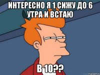 интересно я 1 сижу до 6 утра и встаю в 10??