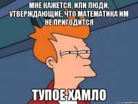 мне кажется, или люди, утверждающие, что математика им не пригодится тупое хамло